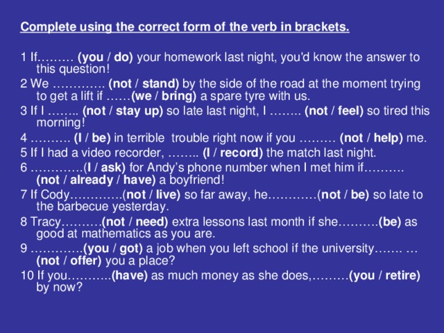 Complete using the correct form of the verb in brackets.  1 If……… (you / do) your homework last night, you'd know the answer to this question! 2 We …………. (not / stand) by the side of the road at the moment trying to get a lift if …… (we / bring) a spare tyre with us. 3 If I …….. (not / stay up) so late last night, I …….. (not / feel) so tired this morning! 4 ………. (l / be) in terrible trouble right now if you ……… (not / help) me. 5 If I had a video recorder, …….. (I / record) the match last night. 6 ………….( I / ask) for Andy’s phone number when I met him if………. (not / already / have) a boyfriend! 7 If Cody………….( not / live) so far away, he…………( not / be) so late to the barbecue yesterday. 8 Tracy………. (not / need) extra lessons last month if she………. (be) as good at mathematics as you are. 9 …………. (you / got) a job when you left school if the university……. … (not / offer) you a place? 10 If you……….. (have) as much money as she does,……… (you / retire) by now?