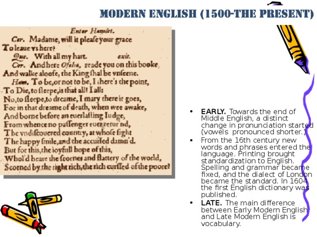 EARLY. Towards the end of Middle English, a distinct change in pronunciation started (vowels pronounced shorter.) From the 16th century new words and phrases entered the language. Printing brought standardization to English. Spelling and grammar became fixed, and the dialect of London became the standard. In 1604 the first English dictionary was published. LATE. The main difference between Early Modern English and Late Modern English is vocabulary.