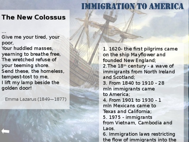 The New Colossus  … Give me your tired, your poor, Your huddled masses, yearning to breathe free, The wretched refuse of your teeming shore. Send these, the homeless, tempest-tost to me, I lift my lamp beside the golden door! Emma Lazarus (1849—1877)       1. 1620- the first pilgrims came on the ship Mayflower and founded New England; 2. The 18 th century - a wave of immigrants from North Ireland and Scotland; 3 . From 1840 to 1910 - 28 mln immigrants came to America; 4 . From 1901 to 1930 - 1 mln Mexicans came to Texas and California; 5 . 1975 - immigrants from Vietnam, Cambodia and Laos. 6. Immigration laws restricting the flow of immigrants into the US. The first Europeans who emigrated to America on the ship Mayflower in 1620, founded the New England (New England) and other first states of America.  In the period from 1840 to 1910 more than 28 million immigrants came to America. In the 20 century, immigrants began arriving from different countries, bringing with it a newreligion and customs. From 1901 to 1930 more than a million Mexicans have settled on the farms of Texas and California and worked in the armaments industry. In 1975,refugees from Vietnam, Cambodia and Laos began to arrive in the United States. The U.S. Congress approved a series of immigration laws, restrict the flow of immigrantsinto the country.