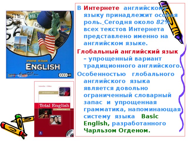 В Интернете английскому языку принадлежит особая роль.  Сегодня около 82% всех текстов Интернета представлено именно на английском языке. Глобальный английский язык – упрощенный вариант традиционного английского. Особенностью глобального английского языка является довольно ограниченный словарный запас и упрощенная грамматика, напоминающая систему языка Basic English , разработанного Чарльзом Огденом.
