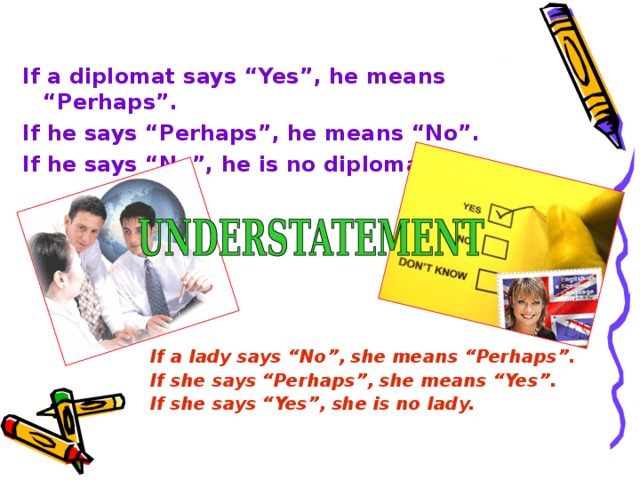 If a diplomat says “Yes”, he means “Perhaps”. If he says “Perhaps”, he means “No”. If he says “No”, he is no diplomat. If a lady says “No”, she means “Perhaps”. If she says “Perhaps”, she means “Yes”. If she says “Yes”, she is no lady.