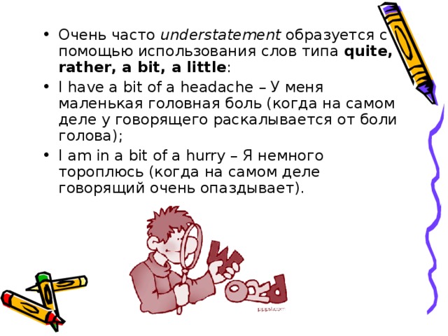 Очень часто understatement  образуется с помощью использования слов типа quite , rather , a bit , a little : I have a bit of a headache – У меня маленькая головная боль (когда на самом деле у говорящего раскалывается от боли голова); I am in a bit of a hurry – Я немного тороплюсь (когда на самом деле говорящий очень опаздывает).