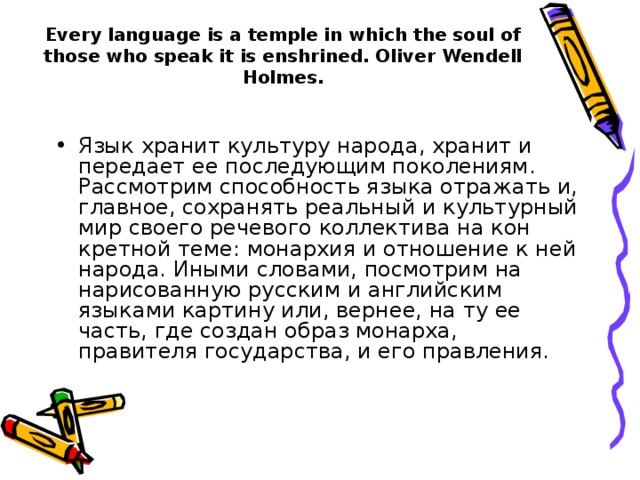 Every language is a temple in which the soul of those who speak it is enshrined. Oliver Wendell Holmes. Язык хранит культуру народа, хранит и передает ее последующим поколениям. Рассмотрим способность языка отражать и, главное, со­хранять реальный и культурный мир своего речевого коллектива на кон­кретной теме: монархия и отношение к ней народа. Иными словами, посмотрим на нарисованную русским и английским языками картину или, вернее, на ту ее часть, где создан образ монарха, правителя госу­дарства, и его правления. Язык хранит