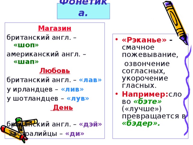 Фонетика. Магазин британский англ. – «шоп» американский англ. – «шап» Любовь британский англ. – «лав» у ирландцев – «лив» у шотландцев – «лув»   День  британский англ. – «дэй»  австралийцы – «ди» «Рэканье» - смачное пожевывание,  озвончение  согласных, укорочение гласных.