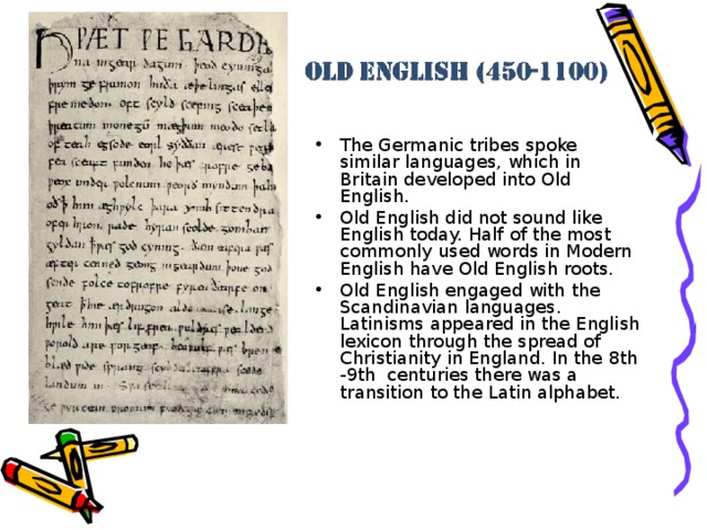 The Germanic tribes spoke similar languages, which in Britain developed into Old English. Old English did not sound like English today. Half of the most commonly used words in Modern English have Old English roots. Old English engaged with the Scandinavian languages . Latinisms appeared in the English lexicon through the spread of Christianity in England. In the 8th -9th centuries there was a transition to the Latin alphabet.