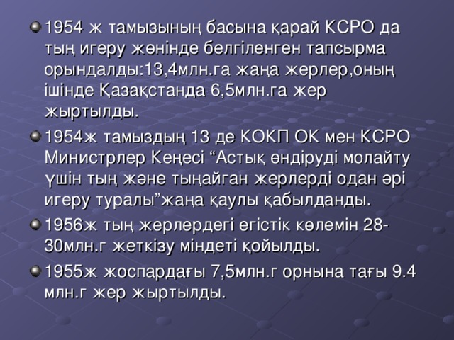 1954 ж тамызының басына қарай КСРО да тың игеру жөнінде белгіленген тапсырма орындалды: 13,4 млн.га жаңа жерлер,оның ішінде Қазақстанда 6,5 млн.га жер жыртылды. 1954 ж тамыздың 13 де КОКП ОК мен КСРО Министрлер Кеңесі “Астық өндіруді молайту үшін тың және тыңайган жерлерді одан әрі игеру туралы”жаңа қаулы қабылданды. 1956 ж тың жерлердегі егістік көлемін 28-30 млн.г жеткізу міндеті қойылды. 1955 ж жоспардағы 7,5 млн.г орнына тағы 9.4 млн.г жер жыртылды.