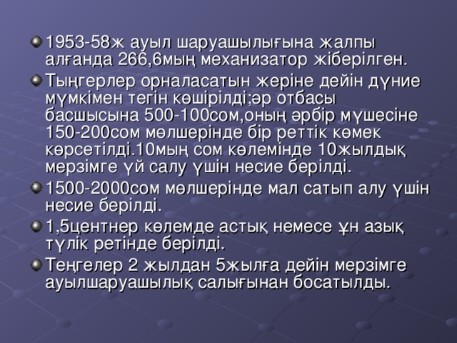 1953-58 ж ауыл шаруашылығына жалпы алғанда 266,6 мың механизатор жіберілген. Тыңгерлер орналасатын жеріне дейін дүние мүмкімен тегін көшірілді;әр отбасы басшысына 500-100 сом,оның әрбір мүшесіне 150-200 сом мөлшерінде бір реттік көмек көрсетілді. 10 мың сом көлемінде 10 жылдық мерзімге үй салу үшін несие берілді. 1500-2000 сом мөлшерінде мал сатып алу үшін несие берілді. 1,5 центнер көлемде астық немесе ұн азық түлік ретінде берілді. Теңгелер 2 жылдан 5 жылға дейін мерзімге ауылшаруашылық салығынан босатылды.