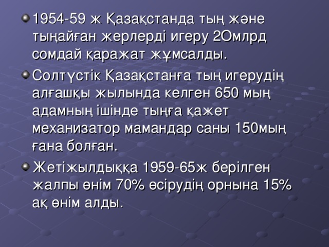 1954-59 ж Қазақстанда тың және тыңайған жерлерді игеру 2 Омлрд сомдай қаражат жұмсалды. Солтүстік Қазақстанға тың игерудің алғашқы жылында келген 650 мың адамның ішінде тыңға қажет механизатор мамандар саны 150 мың ғана болған. Жетіжылдыққа 1959-65ж берілген жалпы өнім 70% өсірудің орнына 15% ақ өнім алды.