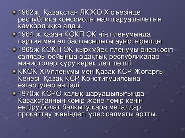 1962ж Қазақстан ЛКЖО Х съезінде республика комсомолы мал шаруашылығын қамқорлыққа алды. 1964 ж қазан КОКП ОК нің пленумында партия мен ел басшысылығы ауыстырылды 1965ж КОКП ОК кыркүйек пленумы өнеркәсіп саллары бойынша одақтық республикалар министрлер құру керек деп шешті. ККОК XIV пленумы мен Қазақ КСР Жоғарғы Кеңесі Қазақ КСР Конституциясына өзгертулер енгізді. 1970ж КСРО халық шаруашылығында Қазақстанның көмір және темір кенін өндіру,болат балқыту,қара металдар прокаттау жөніндегі үлес салмағы артты.