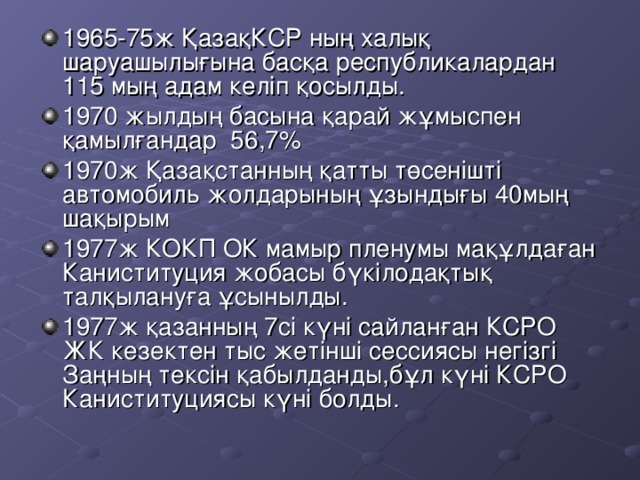 1965-75 ж ҚазақКСР ның халық шаруашылығына басқа республикалардан 115 мың адам келіп қосылды. 1970 жылдың басына қарай жұмыспен қамылғандар 56,7% 1970ж Қазақстанның қатты төсенішті автомобиль жолдарының ұзындығы 40мың шақырым 1977 ж КОКП ОК мамыр пленумы мақұлдаған Каниституция жобасы бүкілодақтық талқылануға ұсынылды. 1977ж қазанның 7сі күні  сайланған КСРО ЖК кезектен тыс жетінші сессиясы негізгі Заңның тексін қабылданды,бұл күні КСРО Каниституциясы күні болды.