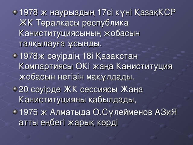 1978 ж наурыздың 17 сі күні ҚазақКСР ЖК Төралқасы республика Каниституциясының жобасын талқылауға ұсынды. 1978ж сәуірдің 18і Қазақстан Компартиясы ОКі жаңа Каниституция жобасын негізін мақұлдады. 20 сәуірде ЖК сессиясы Жаңа Каниституцияны қабылдады, 1975 ж Алматыда О.Сүлейменов АЗиЯ атты еңбегі жарық көрді