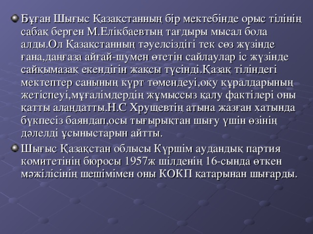 Бұған Шығыс Қазақстанның бір мектебінде орыс тілінің сабақ берген М.Елікбаевтың тағдыры мысал бола алды.Ол Қазақстанның тәуелсіздігі тек сөз жүзінде ғана,даңғаза айғай - шумен өтетін сайлаулар іс жүзінде сайқымазақ екендігін жақсы түсінді.Қазақ тіліндегі мектептер санының күрт төмендеуі,оқу құралдарының жетіспеуі,мұғалімдердің жұмыссыз қалу фактілері оны қатты алаңдатты.Н.С Хрущевтің атына жазған хатында бүкпесіз баяндап,осы тығырықтан шығу үшін өзінің дәлелді ұсыныстарын айтты. Шығыс Қазақстан облысы Күршім аудандық партия комитетінің бюросы 1957 ж шілденің 16- сында өткен мәжілісінің шешімімен оны КОКП қатарынан шығарды.