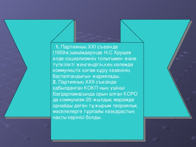 1 . Партияның ХХІ съезінде (1959ж) шешімдерінде Н.С Хрущев елде социализмнің толығымен және түпкілікті жеңгендігін,кең көлемде коммуництік қоғам құру кезеңінің басталғандығын жариялады. 2. Партияның ХХІІ съезінде қабылданған КОКП ның үшінші Бағдарламасында орын алған КСРО да коммунизм 20- жылдық мерзімде орнайды деген тұжырым теориялық мәселелерге тұрпайы көзқарастың нақты көрінісі болды.
