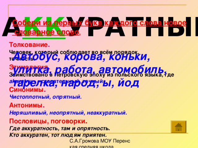 А КК УРАТНЫЙ Собери из первых букв каждого слова новое  словарное слово .   Автобус, корова, коньки, улитка, работа, автомобиль, тарелка, народ, ы, йод    Толкование . Человек, который соблюдает во всём порядок, точность. Этимология . Заимствовано в Петровскую эпоху из польского языка, где akuratny - « старательный, точный ». Синонимы . Чистоплотный, опрятный. Антонимы . Неряшливый, неопрятный, неаккуратный. Пословицы, поговорки . Где аккуратность, там и опрятность. Кто аккуратен, тот людям приятен.