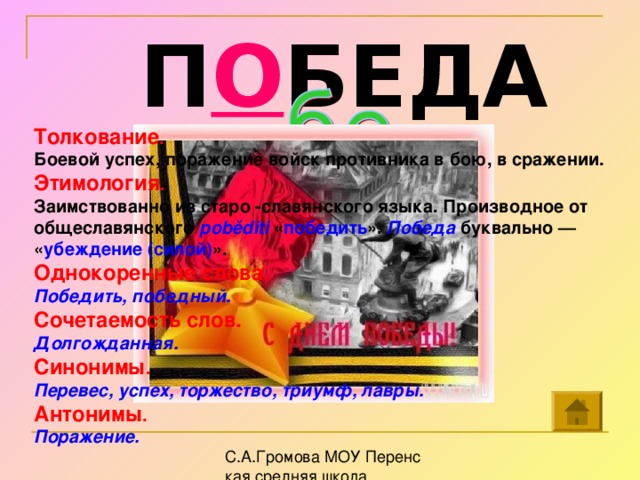 П О БЕДА Толкование . Боевой успех, поражение войск противника в бою, в сражении.  Этимология . Заимствованно из старо -славянского языка. Производное от общеславянского poběditi  « победить ». Победа буквально — « убеждение (силой) ».  Однокоренные слова. Победить, победный. Сочетаемость слов. Долгожданная. Синонимы . Перевес, успех, торжество, триумф, лавры.  Антонимы . Поражение.