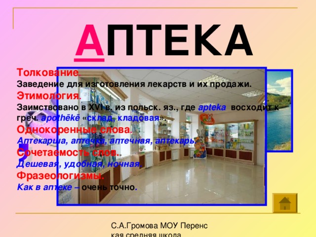 А ПТЕКА Толкование . Заведение для изготовления лекарств и их продажи. Этимология . Заимствовано в XVI в. из польск. яз., где apteka восходит к греч. apothēkē « склад, кладовая ». Однокоренные слова . Аптекарша, аптечка, аптечная, аптекарь. Сочетаемость слов. Дешевая, удобная, ночная. Фразеологизмы. Как в аптеке – очень точно .