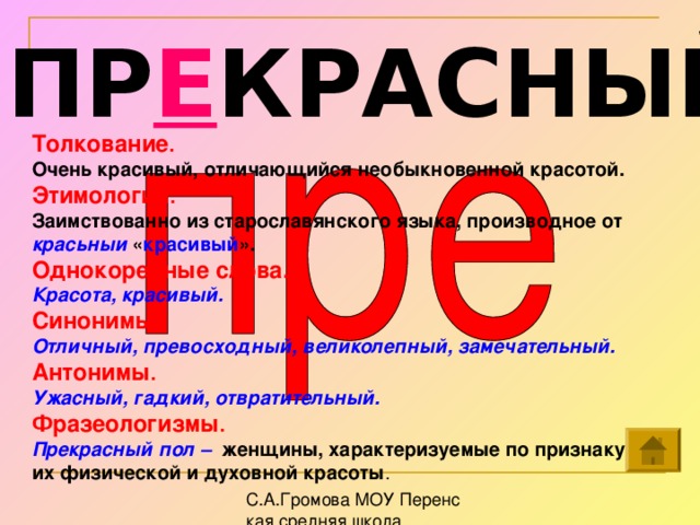 ПР Е КРАСНЫЙ Толкование . Очень красивый, отличающийся необыкновенной красотой. Этимология . Заимствованно из старославянского языка, производное от красьныи « красивый ».  Однокоренные слова. Красота, красивый. Синонимы . Отличный, превосходный, великолепный, замечательный.  Антонимы . Ужасный, гадкий, отвратительный.  Фразеологизмы . Прекрасный пол – женщины, характеризуемые по признаку их физической и духовной красоты .