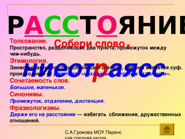 Р А СС Т О ЯНИЕ Собери слово . ниеот р аясс Толкование . Пространство, разделяющее два пункта, промежуток между чем-нибудь.  Этимология . Заимствованно из старославянского языка, где оно является суф. производным от расстояти « находиться, стоять в отдалении ».  Сочетаемость слов. Большое, маленькое. Синонимы . Промежуток, отдаление, дистанция. Фразеологизмы . Держи его на расстояние — избегать сближения, дружественных отношений.