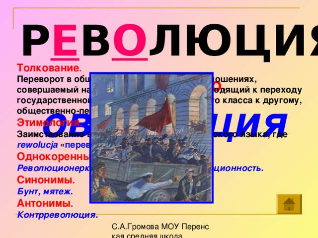 Р Е В О ЛЮЦИЯ Толкование . Переворот в общественно-политических отношениях, совершаемый насильственным путем и приводящий к переходу государственной власти от господствующего класса к другому, общественно-передовому классу . Этимология . Заимствованно в Петровскую эпоху из польского языка, где rewolucja  « переворот ». Однокоренные слова. Революционерка, революционный, революционность. Синонимы . Бунт, мятеж.  Антонимы . Контрреволюция. Собери слово . овлю р еция