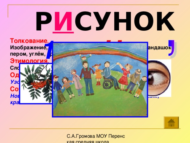 Р И СУНОК 1 Н Толкование . Изображение, восприятие предмета, сделанное карандашом, пером, углём, красками и т.п. Этимология . Слово произошло от польского языка, что значит « чертить » Однокоренные слова. Узор, рисунчатый, зарисовка, рисование, рисованный. Сочетаемость слов. Новый, хороший, выразительный, талантливый, яркий, красочный. ис