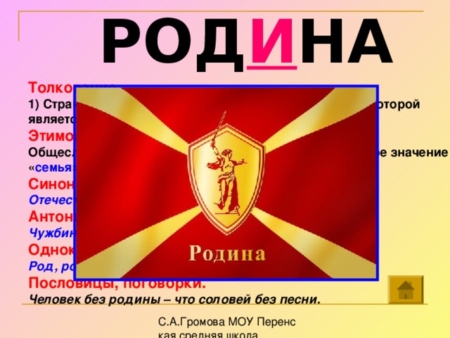 РОД И НА Толкование . 1) Страна, в которой человек родился и гражданином которой является. 2) Место рождения кого-либо. Этимология . Общеславянское слово, произвольное от род . Исходное значение « семья », далее – « место рождения » Синонимы . Отечество, отчизна. Антонимы . Чужбина. Однокоренные слова . Род, родник, родинка, родители, родственник. Пословицы, поговорки. Человек без родины – что соловей без песни.