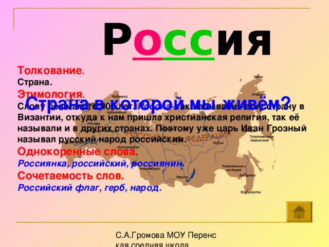 Р о сс ия Толкование . Страна. Этимология . Слову без малого 400 лет . Россиа- так называли нашу страну в Византии, откуда к нам пришла христианская религия, так её называли и в других странах. Поэтому уже царь Иван Грозный называл русский народ российским. Однокоренные слова. Россиянка, российский, россиянин. Сочетаемость слов. Российский флаг, герб, народ.  Страна в которой мы живём?