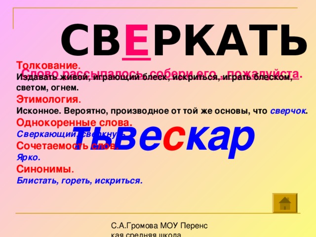 СВ Е РКАТЬ Толкование . Издавать живой, играющий блеск, искриться, играть блеском, светом, огнем.  Этимология . Исконное. Вероятно, производное от той же основы, что сверчок .  Однокоренные слова. Сверкающий, сверкнуть. Сочетаемость слов. Ярко. Синонимы . Блистать, гореть, искриться.  Слово рассыпалось, собери его , пожалуйста .  тьве с кар