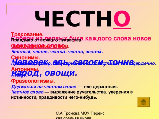 ЧЕСТН О Толкование . Правдиво от всякого лукавства.  Однокоренные слова. Честный, честен, честна́, честно, честны́.  Синонимы . Правдиво, прямо, безукоризненно, совестливо, чистосердечно. Антонимы . Подло. Фразеологизмы . Держаться на честном слове — еле держаться. Честное слово — выражение ручательства, уверения в истинности, правдивости чего-нибудь.  Собери из первых букв каждого слова новое  словарное слово.  Человек, ель, сапоги, тонна, народ, овощи.