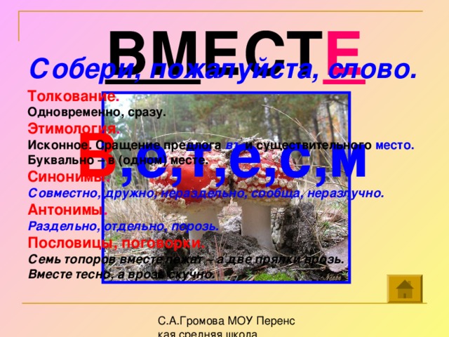 ВМ ЕСТ Е Собери, пожалуйста, слово.  В ,е,т,е,с,м     Толкование . Одновременно, сразу. Этимология . Исконное. Сращение предлога въ и существительного место.  Буквально – в (одном) месте. Синонимы .  Совместно, дружно, нераздельно, сообща, неразлучно. Антонимы . Раздельно, отдельно, порозь. Пословицы, поговорки. Семь топоров вместе лежат – а две прялки врозь. Вместе тесно, а врозь скучно.