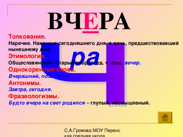 ВЧ Е РА Толкование. Наречие. Накануне сегодняшнего дня, в день, предшествовавший нынешнему дню. Этимология. Общеславянское. Старый твор. п. ед. ч. сущ. вечер.  Однокоренные слова. Вчерашний, позавчера. Антонимы . Завтра, сегодня. Фразеологизмы. Будто вчера на свет родился – глупый, несмышленый. ра