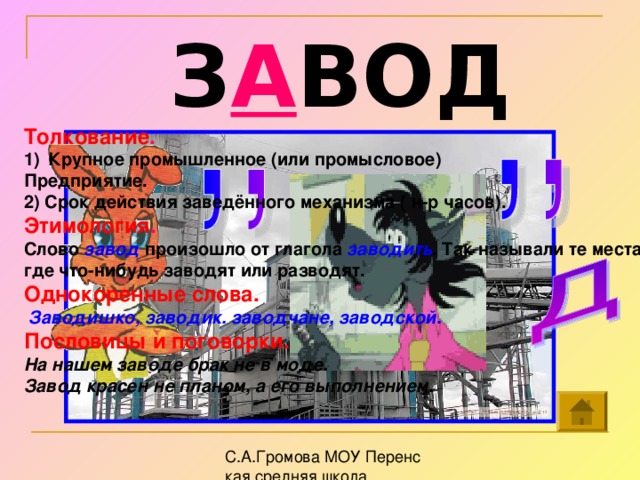 З А ВОД Толкование . Крупное промышленное (или промысловое) Предприятие. 2) Срок действия заведённого механизма ( н-р часов). Этимология . Слово завод произошло от глагола заводить . Так называли те места, где что-нибудь заводят или разводят. Однокоренные слова.  Заводишко, заводик. заводчане, заводской. Пословицы и поговорки. На нашем заводе брак не в моде. Завод красен не планом, а его выполнением.