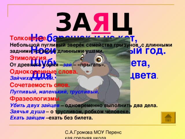 ЗА Я Ц Не барашек и не кот, Носит шубку круглый год. Шубка серая -для лета, Для зимы другого цвета . Толкование . Небольшой пугливый зверёк семейства грызунов ,с длинными задними ногами и длинными ушами. Этимология . От древнего корня – зай – «прыгать».   Однокоренные слова. Зайчиха, заячий. Сочетаемость слов. Пугливый, маленький, трусливый. Фразеологизмы . Убить двух зайцев – одновременно выполнить два дела. Заячья душа  – о трусливом, робком человеке. Ехать зайцем – ехать без билета.