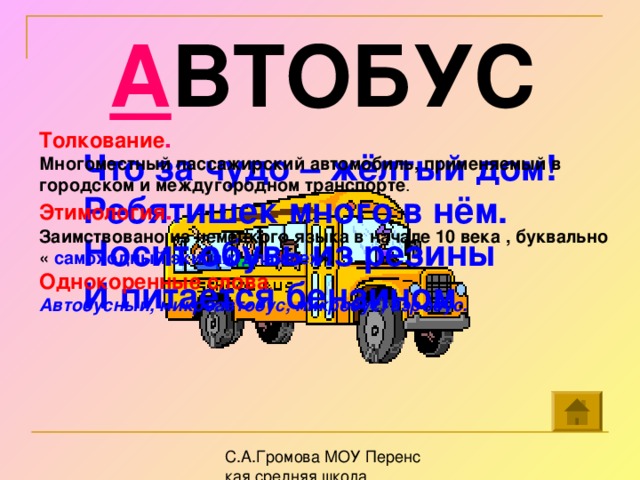 А ВТОБУС Толкование . Многоместный пассажирский автомобиль, применяемый в городском и междугородном транспорте . Этимология . Заимствовано из немецкого языка в начале 10 века , буквально « самоходный экипаж для всех ». Однокоренные  слова . Автобусный, микроавтобус, микробус, аэробус. Что за чудо – жёлтый дом! Ребятишек много в нём. Носит обувь из резины И питается бензином .