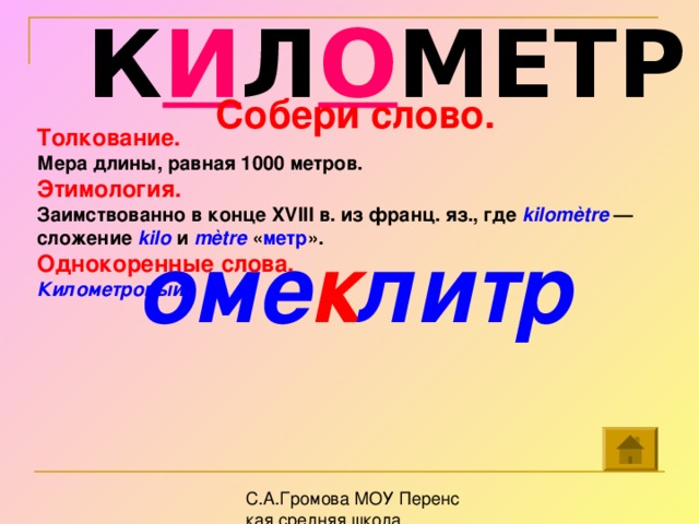 К И Л О МЕТР Собери слово.   оме к литр Толкование. Мера длины, равная 1000 метров. Этимология. Заимствованно в конце XVIII в. из франц. яз., где kilomètre — сложение kilo  и mètre  « метр ».  Однокоренные слова. Километровый.