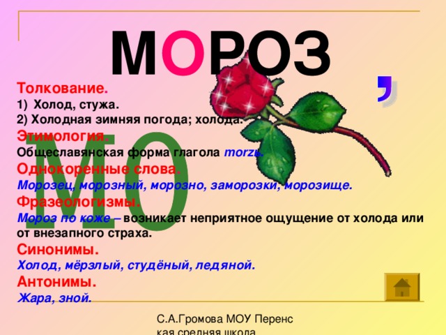 М О РОЗ Толкование . Холод, стужа. 2) Холодная зимняя погода; холода. Этимология . Общеславянская форма глагола morz ь. Однокоренные слова . Морозец, морозный, морозно, заморозки, морозище. Фразеологизмы.  Мороз по коже – возникает неприятное ощущение от холода или от внезапного страха. Синонимы. Холод, мёрзлый, студёный, ледяной. Антонимы. Жара, зной.