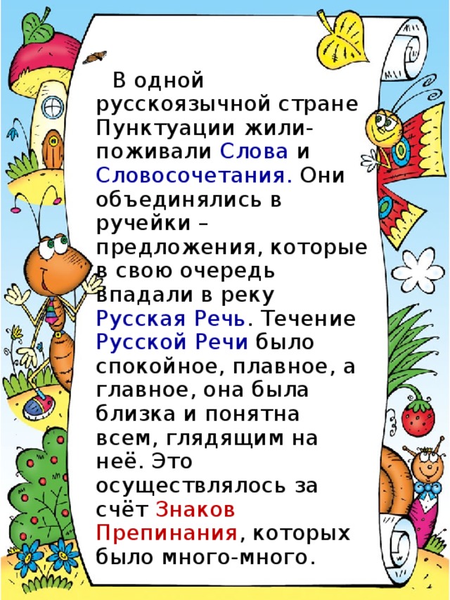 В одной русскоязычной стране Пунктуации жили-поживали Слова и Словосочетания. Они объединялись в ручейки – предложения, которые в свою очередь впадали в реку Русская Речь . Течение Русской Речи было спокойное, плавное, а главное, она была близка и понятна всем, глядящим на неё. Это осуществлялось за счёт Знаков Препинания , которых было много-много.