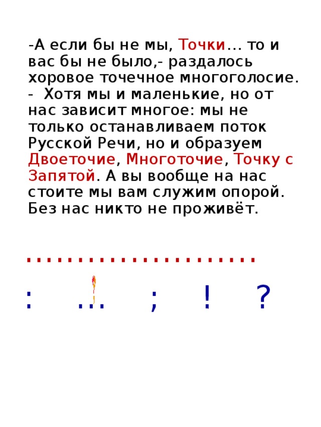 -А если бы не мы, Точки … то и вас бы не было,- раздалось хоровое точечное многоголосие. - Хотя мы и маленькие, но от нас зависит многое: мы не только останавливаем поток Русской Речи, но и образуем Двоеточие , Многоточие , Точку с Запятой . А вы вообще на нас стоите мы вам служим опорой. Без нас никто не проживёт. ....……………… : … ; ! ?