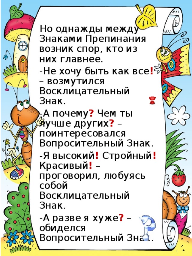 Но однажды между Знаками Препинания возник спор, кто из них главнее. -Не хочу быть как все ! – возмутился Восклицательный Знак. -А почему ? Чем ты лучше других ? – поинтересовался Вопросительный Знак. -Я высокий ! Стройный ! Красивый ! – проговорил, любуясь собой Восклицательный Знак. -А разве я хуже ? – обиделся Вопросительный Знак.