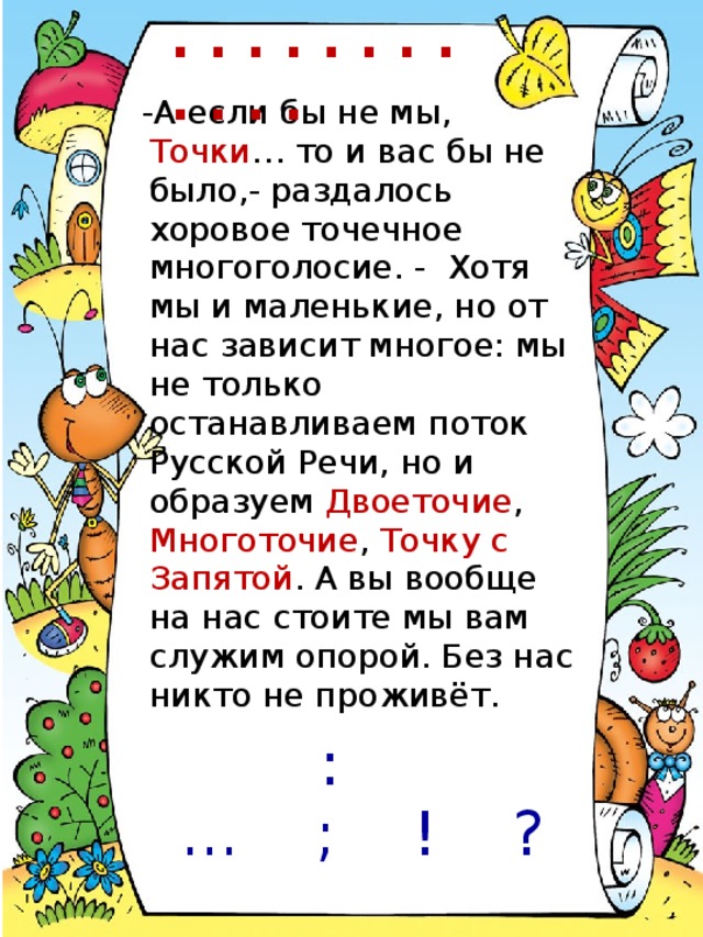 . . . . . . . . . . . . -А если бы не мы, Точки … то и вас бы не было,- раздалось хоровое точечное многоголосие. - Хотя мы и маленькие, но от нас зависит многое: мы не только останавливаем поток Русской Речи, но и образуем Двоеточие , Многоточие , Точку с Запятой . А вы вообще на нас стоите мы вам служим опорой. Без нас никто не проживёт. : … ; ! ?