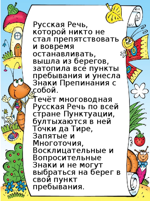 Русская Речь, которой никто не стал препятствовать и вовремя останавливать, вышла из берегов, затопила все пункты пребывания и унесла Знаки Препинания с собой. Течёт многоводная Русская Речь по всей стране Пунктуации, бултыхаются в ней Точки да Тире, Запятые и Многоточия, Восклицательные и Вопросительные Знаки и не могут выбраться на берег в свой пункт пребывания.