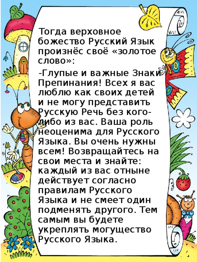 Тогда верховное божество Русский Язык произнёс своё «золотое слово»: -Глупые и важные Знаки Препинания! Всех я вас люблю как своих детей и не могу представить Русскую Речь без кого-либо из вас. Ваша роль неоценима для Русского Языка. Вы очень нужны всем! Возвращайтесь на свои места и знайте: каждый из вас отныне действует согласно правилам Русского Языка и не смеет один подменять другого. Тем самым вы будете укреплять могущество Русского Языка.