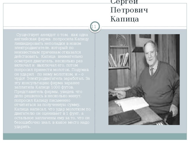 Сергей Петрович Капица   Существует анекдот о том, как одна английская фирма попросила Капицу ликвидировать неполадки в новом электродвигателе, который по неизвестным причинам отказался действовать. Капица внимательно осмотрел двигатель, несколько раз включал и выключал его, потом попросил принести молоток. Подумав, он ударил по нему молотком, и – о чудо! Электродвигатель заработал. За эту консультацию фирма заранее заплатила Капице 1000 футов. Представитель фирмы, увидев, что дело решилось в несколько минут, попросил Капицу письменно отчитаться за полученную сумму. Капица написал, что удар молотком по двигателю он оценивает в 1 фунт, а остальное заплачены ему за то, что он безошибочно знал, в какое место надо ударить.