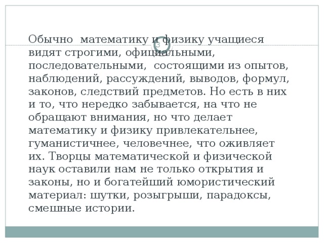 Обычно математику и физику учащиеся видят строгими, официальными, последовательными, состоящими из опытов, наблюдений, рассуждений, выводов, формул, законов, следствий предметов. Но есть в них и то, что нередко забывается, на что не обращают внимания, но что делает математику и физику привлекательнее, гуманистичнее, человечнее, что оживляет их. Творцы математической и физической наук оставили нам не только открытия и законы, но и богатейший юмористический материал: шутки, розыгрыши, парадоксы, смешные истории.