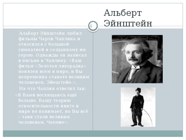 Альберт  Эйнштейн   Альберт Эйнштейн любил фильмы Чарли Чаплина и относился с большой симпатией к созданному им герою. Однажды он написал в письме к Чаплину: «Ваш фильм «Золотая лихорадка» понятен всем в мире, и Вы непременно станете великим человеком. Эйнштейн ».  На что Чаплин ответил так:  «Я Вами восхищаюсь ещё больше. Вашу теорию относительности никто в мире не понимает, но Вы всё – таки стали великим человеком. Чаплин ».