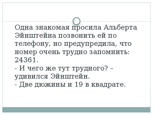 Одна знакомая просила Альберта Эйнштейна позвонить ей по телефону, но предупредила, что номер очень трудно запомнить: 24361.  - И чего же тут трудного? – удивился Эйнштейн.  - Две дюжины и 19 в квадрате.