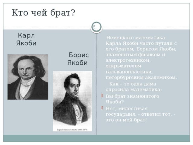 Кто чей брат?  Карл Якоби  Немецкого математика Карла Якоби часто путали с его братом, Борисом Якоби, знаменитым физиком и электротехником, открывателем гальванопластики, петербургским академиком.  Как – то одна дама спросила математика: Вы брат знаменитого Якоби? Нет, милостивая государыня, - ответил тот, - это он мой брат!  Борис Якоби