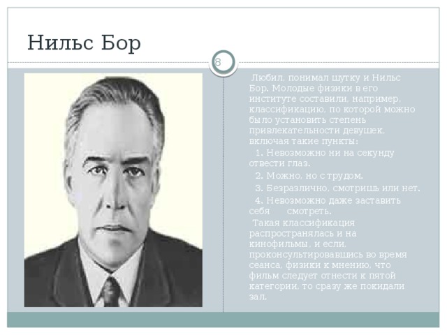 Нильс Бор   Любил, понимал шутку и Нильс Бор. Молодые физики в его институте составили, например, классификацию, по которой можно было установить степень привлекательности девушек, включая такие пункты:  1. Невозможно ни на секунду отвести глаз.  2. Можно, но с трудом.  3. Безразлично, смотришь или нет.  4. Невозможно даже заставить себя смотреть.  Такая классификация распространялась и на кинофильмы, и если, проконсультировавшись во время сеанса, физики к мнению, что фильм следует отнести к пятой категории, то сразу же покидали зал.