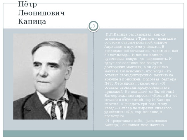 Пётр Леонидович Капица   П.Л.Капица рассказывал, как он однажды обедал в Тринити – колледже со своим старым коллегой лордом Адрианом и другими учёными. В колледже всё оставалось таким же, как 30 лет назад… И всё же Капица чувствовал какую - то неловкость. И вдруг его осенило: все вокруг в докторских мантиях, а он один без мантии. Он вспомнил, что когда - то оставил свою докторскую мантию на крючке в прихожей. Подозвав батлера Пётр Леонидович сказал ему: «Я оставил свою докторскую мантию в прихожей. Не поищите ли Вы её там? Батлер вежливо спросил: «Когда Вы её оставили в прихожей, сэр?» Капица ответил: «Тридцать три года тому назад». Батлер не выразил никакого удивления: «Да, сэр, конечно, я посмотрю».  - И представьте себе, - рассмеялся Капица, - он нашёл мою мантию.