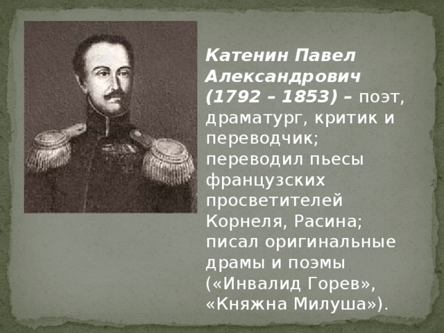 Катенин Павел Александрович (1792 – 1853) – поэт, драматург, критик и  переводчик; переводил пьесы французских просветителей Корнеля, Расина; писал оригинальные драмы и поэмы («Инвалид Горев», «Княжна Милуша»).