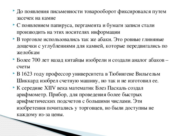 До появления письменности товарооборот фиксировался путем засечек на камне С появлением папируса, пергамента и бумаги записи стали производить на этих носителях информации В торговле использовались так же абаки. Это ровные глиняные дощечки с углублениями для камней, которые передвигались по желобкам Более 700 лет назад китайцы изобрели и создали аналог абаков – счеты В 1623 году профессор университета в Тюбингене Вильгельм Шиккард изобрел счетную машину, но так и не изготовил ее. К середине ХIIV века математик Блез Паскаль создал арифмометр. Прибор, для проведения более быстрых арифметических подсчетов с большими числами. Эти изобретения почитались у торговцев, но были доступны не каждому из-за цены.